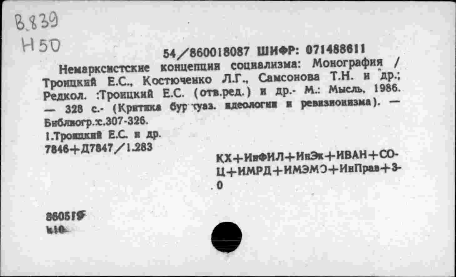 ﻿М30
54/860018087 ШИФР: 071488611
Немарксистские концепции социализма: Монография / Троицкий Е.С., Костюченко Л.Г., Самсонова Т.Н. и др.; Редкол. :Троицкий Е.С. (отв.ред.) и др.- М.: Мысль. 1986. — 328 с.- (Критика бур туаз, идеологии и ревизионизма). — Бнблногр.х.307-326. ЬТроишшй Е.С и др. 7846+Д7847/1.283
КХ+ИиФИЛ+ИнЭк+ИВАН+СО-
Ц+ИМРД+ИМЭМЭ+ИиПрм+3-0
8605ГГ